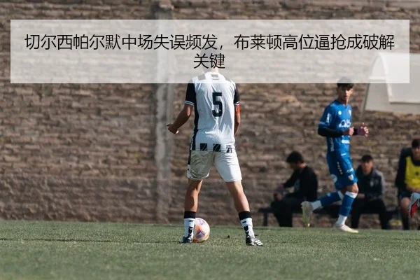 切尔西帕尔默中场失误频发，布莱顿高位逼抢成破解关键