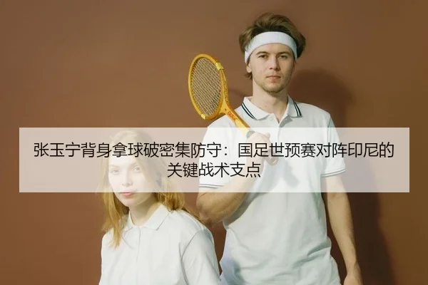 张玉宁背身拿球破密集防守：国足世预赛对阵印尼的关键战术支点